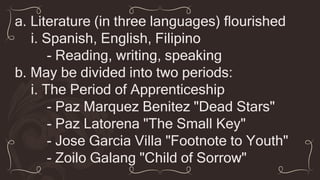 a. Literature (in three languages) flourished
i. Spanish, English, Filipino
- Reading, writing, speaking
b. May be divided into two periods:
i. The Period of Apprenticeship
- Paz Marquez Benitez "Dead Stars"
- Paz Latorena "The Small Key"
- Jose Garcia Villa "Footnote to Youth"
- Zoilo Galang "Child of Sorrow"
 