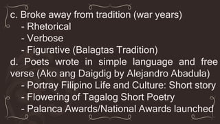 c. Broke away from tradition (war years)
- Rhetorical
- Verbose
- Figurative (Balagtas Tradition)
d. Poets wrote in simple language and free
verse (Ako ang Daigdig by Alejandro Abadula)
- Portray Filipino Life and Culture: Short story
- Flowering of Tagalog Short Poetry
- Palanca Awards/National Awards launched
 