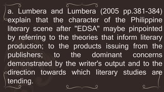 a. Lumbera and Lumbera (2005 pp.381-384)
explain that the character of the Philippine
literary scene after "EDSA" maybe pinpointed
by referring to the theories that inform literary
production; to the products issuing from the
publishers; to the dominant concerns
demonstrated by the writer's output and to the
direction towards which literary studies are
tending.
 