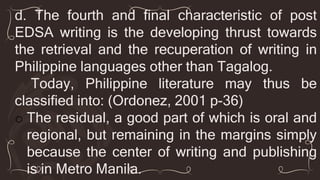 d. The fourth and final characteristic of post
EDSA writing is the developing thrust towards
the retrieval and the recuperation of writing in
Philippine languages other than Tagalog.
Today, Philippine literature may thus be
classified into: (Ordonez, 2001 p-36)
o The residual, a good part of which is oral and
regional, but remaining in the margins simply
because the center of writing and publishing
is in Metro Manila.
 