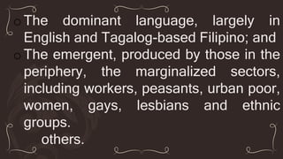 oThe dominant language, largely in
English and Tagalog-based Filipino; and
oThe emergent, produced by those in the
periphery, the marginalized sectors,
including workers, peasants, urban poor,
women, gays, lesbians and ethnic
groups.
others.
 