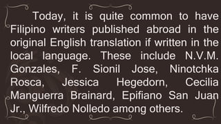 Today, it is quite common to have
Filipino writers published abroad in the
original English translation if written in the
local language. These include N.V.M.
Gonzales, F. Sionil Jose, Ninotchka
Rosca, Jessica Hegedorn, Cecilia
Manguerra Brainard, Epifiano San Juan
Jr., Wilfredo Nolledo among others.
 
