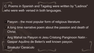 C. Poems in Spanish and Tagalog were written by "Ladinos"
who were well- versed in both languages.
Pasyon - the most popular form of religious literature
A long time narrative poem about the passion and death of
Christ.
Ang Mahal na Pasyon ni Jesu Cristong Panginoon Natin –
Gaspar Aquilino de Belen's well known pasyon.
Sinakulo/ Cenaculo
 