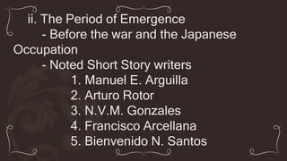 ii. The Period of Emergence
- Before the war and the Japanese
Occupation
- Noted Short Story writers
1. Manuel E. Arguilla
2. Arturo Rotor
3. N.V.M. Gonzales
4. Francisco Arcellana
5. Bienvenido N. Santos
 
