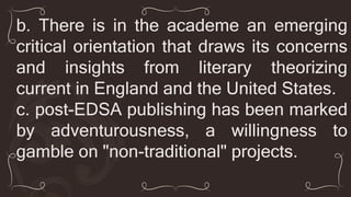 b. There is in the academe an emerging
critical orientation that draws its concerns
and insights from literary theorizing
current in England and the United States.
c. post-EDSA publishing has been marked
by adventurousness, a willingness to
gamble on "non-traditional" projects.
 
