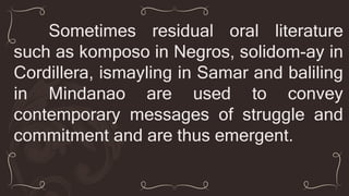 Sometimes residual oral literature
such as komposo in Negros, solidom-ay in
Cordillera, ismayling in Samar and baliling
in Mindanao are used to convey
contemporary messages of struggle and
commitment and are thus emergent.
 