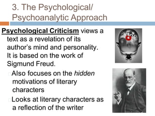 3. The Psychological/
Psychoanalytic Approach
Psychological Criticism views a
text as a revelation of its
author’s mind and personality.
It is based on the work of
Sigmund Freud.
🞑Also focuses on the hidden
motivations of literary
characters
🞑Looks at literary characters as
a reflection of the writer
 