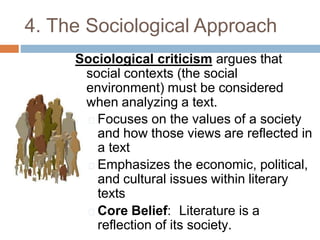 4. The Sociological Approach
Sociological criticism argues that
social contexts (the social
environment) must be considered
when analyzing a text.
🞑 Focuses on the values of a society
and how those views are reflected in
a text
🞑 Emphasizes the economic, political,
and cultural issues within literary
texts
🞑 Core Belief: Literature is a
reflection of its society.
 