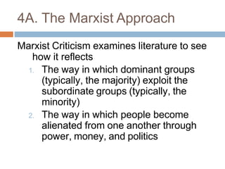 4A. The Marxist Approach
Marxist Criticism examines literature to see
how it reflects
1. The way in which dominant groups
(typically, the majority) exploit the
subordinate groups (typically, the
minority)
2. The way in which people become
alienated from one another through
power, money, and politics
 