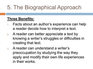 5. The Biographical Approach
Three Benefits:
1. Facts about an author’s experience can help
a reader decide how to interpret a text.
2. A reader can better appreciate a text by
knowing a writer’s struggles or difficulties in
creating that text.
3. A reader can understand a writer’s
preoccupation by studying the way they
apply and modify their own life experiences
in their works.
 