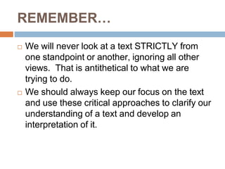 REMEMBER…
 We will never look at a text STRICTLY from
one standpoint or another, ignoring all other
views. That is antithetical to what we are
trying to do.
 We should always keep our focus on the text
and use these critical approaches to clarify our
understanding of a text and develop an
interpretation of it.
 