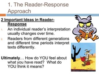1. The Reader-Response
Approach
2 Important Ideas in Reader-
Response
1. An individual reader’s interpretation
usually changes over time.
2. Readers from different generations
and different time periods interpret
texts differently.
Ultimately… How do YOU feel about
what you have read? What do
YOU think it means?
 