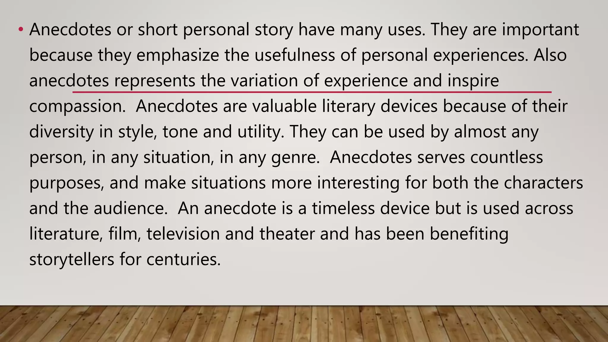 • Anecdotes or short personal story have many uses. They are important
because they emphasize the usefulness of personal experiences. Also
anecdotes represents the variation of experience and inspire
compassion. Anecdotes are valuable literary devices because of their
diversity in style, tone and utility. They can be used by almost any
person, in any situation, in any genre. Anecdotes serves countless
purposes, and make situations more interesting for both the characters
and the audience. An anecdote is a timeless device but is used across
literature, film, television and theater and has been benefiting
storytellers for centuries.