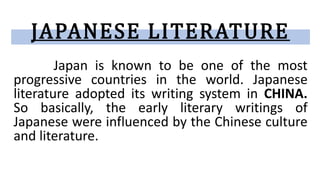JAPANESE LITERATURE
Japan is known to be one of the most
progressive countries in the world. Japanese
literature adopted its writing system in CHINA.
So basically, the early literary writings of
Japanese were influenced by the Chinese culture
and literature.
 