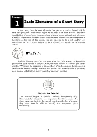 7
Lesson
1 Basic Elements of a Short Story
A short story has six basic elements that you as a reader should look for
when analyzing one. Every story begins with a seed of an idea. Hence, the author
should think of these basic elements when writing a story. Although not all stories
put equal importance on every aspect, each of these elements must be expected in
the story. At the end of this lesson, you are expected to do a self- and/or peer
assessment of the creative adaptation of a literary text based on rationalized
criteria.
What’s In
Studying literature can be very easy with the right amount of knowledge
gained from your studies in the past. Can you recall module 4? How do you define
anecdote? What are the purposes of an anecdote? What lesson does the anecdote in
“Home of the Ashfall” convey? For this next lesson, you will be guided in gathering
more literary tools that will surely make learning more exciting.
Notes to the Teacher
This module targets a specific Learning Competency (LC).
However, before students can comprehend how the elements of a
short story contribute to the overall meaning and effect of a story,
they must first be able to identify the component parts
confidently.
 