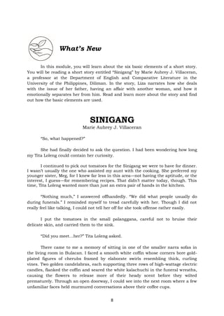 8
What’s New
In this module, you will learn about the six basic elements of a short story.
You will be reading a short story entitled “Sinigang” by Marie Aubrey J. Villaceran,
a professor at the Department of English and Comparative Literature in the
University of the Philippines, Diliman. In the story, Liza narrates how she deals
with the issue of her father, having an affair with another woman, and how it
emotionally separates her from him. Read and learn more about the story and find
out how the basic elements are used.
SINIGANG
Marie Aubrey J. Villaceran
“So, what happened?”
She had finally decided to ask the question. I had been wondering how long
my Tita Loleng could contain her curiosity.
I continued to pick out tomatoes for the Sinigang we were to have for dinner.
I wasn’t usually the one who assisted my aunt with the cooking. She preferred my
younger sister, Meg, for I knew far less in this area—not having the aptitude, or the
interest, I guess—for remembering recipes. That didn’t matter today, though. This
time, Tita Loleng wanted more than just an extra pair of hands in the kitchen.
“Nothing much,” I answered offhandedly. “We did what people usually do
during funerals.” I reminded myself to tread carefully with her. Though I did not
really feel like talking, I could not tell her off for she took offense rather easily.
I put the tomatoes in the small palanggana, careful not to bruise their
delicate skin, and carried them to the sink.
“Did you meet…her?” Tita Loleng asked.
There came to me a memory of sitting in one of the smaller narra sofas in
the living room in Bulacan. I faced a smooth white coffin whose corners bore gold-
plated figures of cherubs framed by elaborate swirls resembling thick, curling
vines. Two golden candelabras, each supporting three rows of high-wattage electric
candles, flanked the coffin and seared the white kalachuchi in the funeral wreaths,
causing the flowers to release more of their heady scent before they wilted
prematurely. Through an open doorway, I could see into the next room where a few
unfamiliar faces held murmured conversations above their coffee cups.
 