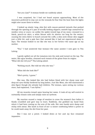 9
“Are you Liza?” A woman beside me suddenly asked.
I was surprised, for I had not heard anyone approaching. Most of the
mourners preferred to stay out on the veranda for fear that the heat from the lights
might also cause them to wither.
I looked up slowly: long, slim feet with mauve-painted toenails that peeked
through the opening of a pair of scruffy-looking slippers; smooth legs unmarred by
swollen veins or scars—so unlike the spider-veined legs of my mom—encased in a
black, pencil-cut skirt; a white blouse with its sleeves too long for the wearer,
causing the extra fabric to bunch around the cuffs; a slim neck whose skin sagged
just a little bit; and a pale face that seemed like it had not experienced sleep in
days. The woman looked to me like she was in her forties—the same age as my
mother.
“Yes,” I had answered that woman—the same answer I now gave to Tita
Loleng.
I gently spilled out all the tomatoes into the sink and turned on the tap. The
water, like agua bendita, cleansed each tomato of the grime from its origins.
“What did she tell you?” Tita Loleng asked.
“Nothing much. She told me who she was.”
“What did she look like?”
“She’s pretty, I guess.”
She was. She looked like she had Indian blood with her sharp nose and
deep-set eyes thickly bordered by long lashes. Just like Mom, she still maintained a
slim figure though she already had children. The woman, upon seeing my curious
stare, had explained, “I am Sylvia.”
All my muscles tensed upon hearing her name. It took all my self-control to
outwardly remain calm and simply raise an eyebrow.
My reaction caused a range of emotion to cross the woman’s face before it
finally crumbled and gave way to tears. Suddenly, she grabbed my hand from
where it had been resting on the arm of the sofa. Her own hands were damp and
sticky with sweat. She knelt in front of me—a sinner confessing before a priest so
he could wash away the dirt from her past.
But I was not a priest. I looked down at her and my face remained
impassive.
 
