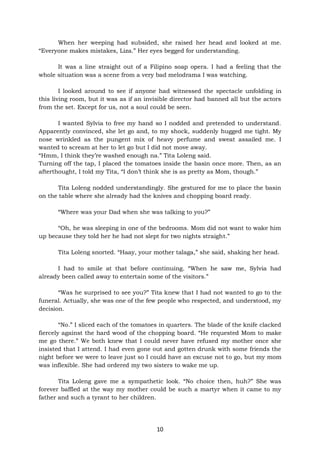 10
When her weeping had subsided, she raised her head and looked at me.
“Everyone makes mistakes, Liza.” Her eyes begged for understanding.
It was a line straight out of a Filipino soap opera. I had a feeling that the
whole situation was a scene from a very bad melodrama I was watching.
I looked around to see if anyone had witnessed the spectacle unfolding in
this living room, but it was as if an invisible director had banned all but the actors
from the set. Except for us, not a soul could be seen.
I wanted Sylvia to free my hand so I nodded and pretended to understand.
Apparently convinced, she let go and, to my shock, suddenly hugged me tight. My
nose wrinkled as the pungent mix of heavy perfume and sweat assailed me. I
wanted to scream at her to let go but I did not move away.
“Hmm, I think they’re washed enough na.” Tita Loleng said.
Turning off the tap, I placed the tomatoes inside the basin once more. Then, as an
afterthought, I told my Tita, “I don’t think she is as pretty as Mom, though.”
Tita Loleng nodded understandingly. She gestured for me to place the basin
on the table where she already had the knives and chopping board ready.
“Where was your Dad when she was talking to you?”
“Oh, he was sleeping in one of the bedrooms. Mom did not want to wake him
up because they told her he had not slept for two nights straight.”
Tita Loleng snorted. “Haay, your mother talaga,” she said, shaking her head.
I had to smile at that before continuing. “When he saw me, Sylvia had
already been called away to entertain some of the visitors.”
“Was he surprised to see you?” Tita knew that I had not wanted to go to the
funeral. Actually, she was one of the few people who respected, and understood, my
decision.
“No.” I sliced each of the tomatoes in quarters. The blade of the knife clacked
fiercely against the hard wood of the chopping board. “He requested Mom to make
me go there.” We both knew that I could never have refused my mother once she
insisted that I attend. I had even gone out and gotten drunk with some friends the
night before we were to leave just so I could have an excuse not to go, but my mom
was inflexible. She had ordered my two sisters to wake me up.
Tita Loleng gave me a sympathetic look. “No choice then, huh?” She was
forever baffled at the way my mother could be such a martyr when it came to my
father and such a tyrant to her children.
 