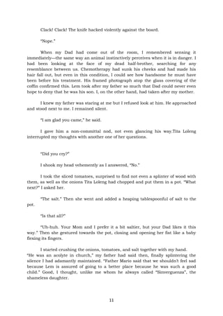 11
Clack! Clack! The knife hacked violently against the board.
“Nope.”
When my Dad had come out of the room, I remembered sensing it
immediately—the same way an animal instinctively perceives when it is in danger. I
had been looking at the face of my dead half-brother, searching for any
resemblance between us. Chemotherapy had sunk his cheeks and had made his
hair fall out, but even in this condition, I could see how handsome he must have
been before his treatment. His framed photograph atop the glass covering of the
coffin confirmed this. Lem took after my father so much that Dad could never even
hope to deny that he was his son. I, on the other hand, had taken after my mother.
I knew my father was staring at me but I refused look at him. He approached
and stood next to me. I remained silent.
“I am glad you came,” he said.
I gave him a non-committal nod, not even glancing his way.Tita Loleng
interrupted my thoughts with another one of her questions.
“Did you cry?”
I shook my head vehemently as I answered, “No.”
I took the sliced tomatoes, surprised to find not even a splinter of wood with
them, as well as the onions Tita Loleng had chopped and put them in a pot. “What
next?” I asked her.
“The salt.” Then she went and added a heaping tablespoonful of salt to the
pot.
“Is that all?”
“Uh-huh. Your Mom and I prefer it a bit saltier, but your Dad likes it this
way.” Then she gestured towards the pot, closing and opening her fist like a baby
flexing its fingers.
I started crushing the onions, tomatoes, and salt together with my hand.
“He was an acolyte in church,” my father had said then, finally splintering the
silence I had adamantly maintained. “Father Mario said that we shouldn’t feel sad
because Lem is assured of going to a better place because he was such a good
child.” Good, I thought, unlike me whom he always called “Sinverguenza”, the
shameless daughter.
 