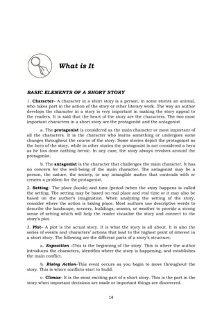 14
What is It
BASIC ELEMENTS OF A SHORT STORY
1. Character– A character in a short story is a person, in some stories an animal,
who takes part in the action of the story or other literary work. The way an author
develops the character in a story is very important in making the story appeal to
the readers. It is said that the heart of the story are the characters. The two most
important characters in a short story are the protagonist and the antagonist.
a. The protagonist is considered as the main character or most important of
all the characters. It is the character who learns something or undergoes some
changes throughout the course of the story. Some stories depict the protagonist as
the hero of the story, while in other stories the protagonist is not considered a hero
as he has done nothing heroic. In any case, the story always revolves around the
protagonist.
b. The antagonist is the character that challenges the main character. It has
no concern for the well-being of the main character. The antagonist may be a
person, the nature, the society, or any intangible matter that contends with or
creates a problem for the protagonist.
2. Setting– The place (locale) and time (period )when the story happens is called
the setting. The setting may be based on real place and real time or it may also be
based on the author’s imagination. When analyzing the setting of the story,
consider where the action is taking place. Most authors use descriptive words to
describe the landscape, scenery, buildings, season, or weather to provide a strong
sense of setting which will help the reader visualize the story and connect to the
story’s plot.
3. Plot– A plot is the actual story. It is what the story is all about. It is also the
series of events and characters’ actions that lead to the highest point of interest in
a short story. The following are the different parts of a story’s structure:
a. Exposition –This is the beginning of the story. This is where the author
introduces the characters, identifies where the story is happening, and establishes
the main conflict.
b. Rising Action–This event occurs as you begin to move throughout the
story. This is where conflicts start to build.
c. Climax– It is the most exciting part of a short story. This is the part in the
story when important decisions are made or important things are discovered.
 