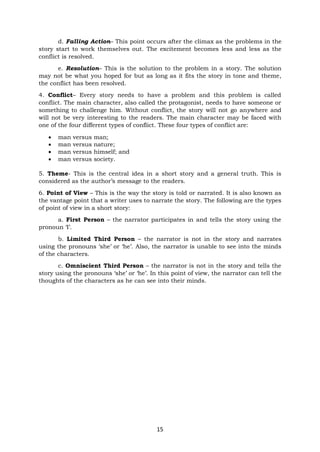 15
d. Falling Action– This point occurs after the climax as the problems in the
story start to work themselves out. The excitement becomes less and less as the
conflict is resolved.
e. Resolution– This is the solution to the problem in a story. The solution
may not be what you hoped for but as long as it fits the story in tone and theme,
the conflict has been resolved.
4. Conflict– Every story needs to have a problem and this problem is called
conflict. The main character, also called the protagonist, needs to have someone or
something to challenge him. Without conflict, the story will not go anywhere and
will not be very interesting to the readers. The main character may be faced with
one of the four different types of conflict. These four types of conflict are:
• man versus man;
• man versus nature;
• man versus himself; and
• man versus society.
5. Theme- This is the central idea in a short story and a general truth. This is
considered as the author’s message to the readers.
6. Point of View – This is the way the story is told or narrated. It is also known as
the vantage point that a writer uses to narrate the story. The following are the types
of point of view in a short story:
a. First Person – the narrator participates in and tells the story using the
pronoun ‘I’.
b. Limited Third Person – the narrator is not in the story and narrates
using the pronouns ‘she’ or ‘he’. Also, the narrator is unable to see into the minds
of the characters.
c. Omniscient Third Person – the narrator is not in the story and tells the
story using the pronouns ‘she’ or ‘he’. In this point of view, the narrator can tell the
thoughts of the characters as he can see into their minds.
 