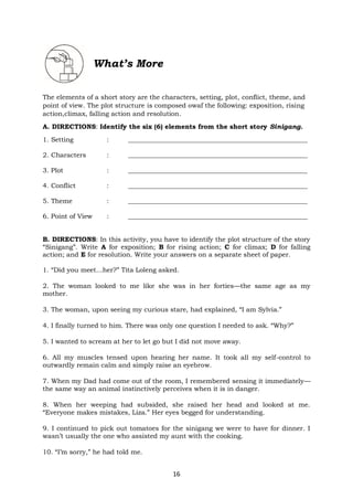 16
What’s More
The elements of a short story are the characters, setting, plot, conflict, theme, and
point of view. The plot structure is composed owaf the following: exposition, rising
action,climax, falling action and resolution.
A. DIRECTIONS: Identify the six (6) elements from the short story Sinigang.
1. Setting : _______________________________________________________
2. Characters : _______________________________________________________
3. Plot : _______________________________________________________
4. Conflict : _______________________________________________________
5. Theme : _______________________________________________________
6. Point of View : _______________________________________________________
B. DIRECTIONS: In this activity, you have to identify the plot structure of the story
“Sinigang”. Write A for exposition; B for rising action; C for climax; D for falling
action; and E for resolution. Write your answers on a separate sheet of paper.
1. “Did you meet…her?” Tita Loleng asked.
2. The woman looked to me like she was in her forties—the same age as my
mother.
3. The woman, upon seeing my curious stare, had explained, “I am Sylvia.”
4. I finally turned to him. There was only one question I needed to ask. “Why?”
5. I wanted to scream at her to let go but I did not move away.
6. All my muscles tensed upon hearing her name. It took all my self-control to
outwardly remain calm and simply raise an eyebrow.
7. When my Dad had come out of the room, I remembered sensing it immediately—
the same way an animal instinctively perceives when it is in danger.
8. When her weeping had subsided, she raised her head and looked at me.
“Everyone makes mistakes, Liza.” Her eyes begged for understanding.
9. I continued to pick out tomatoes for the sinigang we were to have for dinner. I
wasn’t usually the one who assisted my aunt with the cooking.
10. “I’m sorry,” he had told me.
 