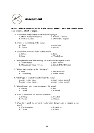 18
Assessment
DIRECTIONS: Choose the letter of the correct answer. Write the chosen letter
on a separate sheet of paper.
1. Who is the writer of the short story “Sinigang”?
a. Marie Aubrey Villaceran c. Edith L. Tiempo
b. NVM Gonzales d. Manuel E. Arguilla
2. Where is the setting of the story?
a. farm c. cemetery
b. house d. garden
3. Who is the main character in the story?
a. Sylvia c. Lem
b. Liza d. Tita Loleng
4. What point of view was used by the author in telling the story?
a. Third Person c. First Person
b. Omniscient Third Person d. Limited Third Person
5. Whose favorite dish is the “Sinigang”?
a. Liza c. Liza’s mother
b. Tita Loleng d. Liza’s father
6. What type of conflict was shown in the story?
a. man versus man c. man versus himself
b. man versus nature d. man versus society
7. What element refers to the events in the story?
a. Setting c. Plot
b. Theme d. Conflict
8. What is known as the essence of fiction?
a. Setting c. Conflict
b. Theme d. Climax
9. What do you call the series of events when things begin to happen in the
story?
a. Rising Action c. Exposition
b. Theme d. Climax
 