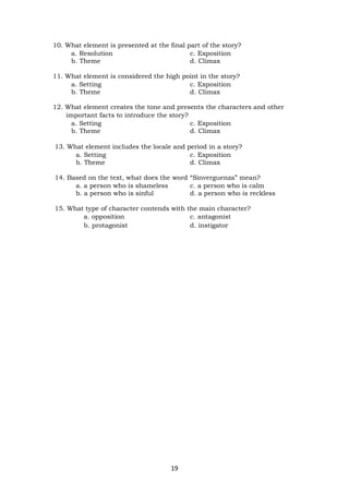 19
10. What element is presented at the final part of the story?
a. Resolution c. Exposition
b. Theme d. Climax
11. What element is considered the high point in the story?
a. Setting c. Exposition
b. Theme d. Climax
12. What element creates the tone and presents the characters and other
important facts to introduce the story?
a. Setting c. Exposition
b. Theme d. Climax
13. What element includes the locale and period in a story?
a. Setting c. Exposition
b. Theme d. Climax
14. Based on the text, what does the word “Sinverguenza” mean?
a. a person who is shameless c. a person who is calm
b. a person who is sinful d. a person who is reckless
15. What type of character contends with the main character?
a. opposition c. antagonist
b. protagonist d. instigator
 