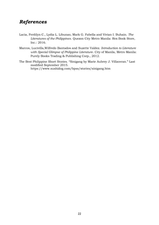 22
References
Lacia, Ferdilyn C., Lydia L. Libunao, Mark G. Fabella and Vivian I. Buhain. The
Literatures of the Philippines. Quezon City Metro Manila: Rex Book Store,
Inc.: 2016.
Marcos, Lucivilla,Wilfredo Bantados and Suzette Valdez. Introduction to Literature
with Special Glimpse of Philippine Literature. City of Manila, Metro Manila:
Purely Books Trading & Publishing Corp., 2012.
The Best Philippine Short Stories. “Sinigang by Marie Aubrey J. Villaceran.” Last
modified September 2015.
https://www.sushidog.com/bpss/stories/sinigang.htm
 