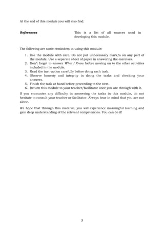 3
At the end of this module you will also find:
The following are some reminders in using this module:
1. Use the module with care. Do not put unnecessary mark/s on any part of
the module. Use a separate sheet of paper in answering the exercises.
2. Don’t forget to answer What I Know before moving on to the other activities
included in the module.
3. Read the instruction carefully before doing each task.
4. Observe honesty and integrity in doing the tasks and checking your
answers.
5. Finish the task at hand before proceeding to the next.
6. Return this module to your teacher/facilitator once you are through with it.
If you encounter any difficulty in answering the tasks in this module, do not
hesitate to consult your teacher or facilitator. Always bear in mind that you are not
alone.
We hope that through this material, you will experience meaningful learning and
gain deep understanding of the relevant competencies. You can do it!
References This is a list of all sources used in
developing this module.
 
