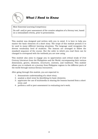 4
What I Need to Know
This module was designed and written with you in mind. It is here to help you
master the basic elements of a short story. The scope of this module permits it to
be used in many different learning situations. The language used recognizes the
diverse vocabulary level of students. The lessons are arranged to follow the
standard sequence of the course. But the order in which you read them can be
changed to correspond with the textbook you are now using.
This module also aims to engage you in appreciation and critical study of 21st
Century Literature from the Philippines and the World, encompassing their various
dimensions, genres, elements, structures, contexts, and traditions. This module
allows you to embark on a journey from Philippine regions to the different parts of
the world through various literary encounters.
After going through this module, you are expected to:
1. demonstrate understanding of a short story;
2. analyze a short story by identifying its basic elements;
3. appreciate the use of multimedia in sharing the lessons learned from a short
story; and
4. perform a self or peer-assessment in evaluating one’s work.
Most Essential Learning Competency:
Do self- and/or peer assessment of the creative adaption of a literary text, based
on a rationalized criteria, prior to presentation.
 