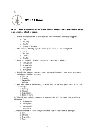 5
5.
What I Know
DIRECTIONS: Choose the letter of the correct answer. Write the chosen letter
on a separate sheet of paper.
1. Which element refers to the time and location where the story happens?
a. Plot
b. Setting
c. Conflict
d. Characterization
2. The phrase, “Don’t judge the book by its cover,” is an example of
a. Mood
b. Setting
c. Theme
d. Conflict
3. What do you call the most important character in a story?
a. antagonize
b. protagonist
c. antagonist
d. instigator
4. Which plot structure creates tone, presents characters and other important
details to introduce the story?
a. Setting
b. Theme
c. Exposition
d. Climax
5. Which element of a short story is known as the vantage point used to narrate
the story?
a. Setting
b. Theme
c. Exposition
d. Point of view
6. What do you call the character who contends with the main character in a
short story?
a. investigator
b. protagonist
c. antagonist
d. instigator
7. Which element of short story shows the author’s attitude or feelings?
a. Plot
b. Theme
c. Exposition
d. Tone
 
