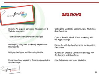SESSIONS Become An Expert: Campaign Management & Website Integration Top Five Demand Generation Strategies Developing Integrated Marketing Reports and Dashboards Bridging the Sales and Marketing Divide Enhancing Your Marketing Organization with the AppExchange Getting the Most Hits: Search Engine Marketing Best Practices Open It, Read It, Buy It: Email Marketing with the AppExchange Hands-On with the AppExchange for Marketing Executives Building an Effective Community Strategy with On-Demand and Salesforce How Salesforce.com Uses Marketing 