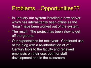 Problems…Opportunities?? In January our system installed a new server which has intermittently been offline as the “bugs” have been worked out of the system.  The result:  The project has been slow to get off the ground.  Our expectations for next year:  Continued use of the blog with a re-introduction of 21 st  Century tools to the faculty and renewed emphasis on their use, both for staff development and in the classroom.  