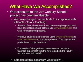 What Have We Accomplished? Our exposure to the 21 st  Century School project has been invaluable.  We have changed our methods to incorporate web 2.0 tools into our teaching.  Several of our classrooms have been using blogs and in at least one classroom we actively use  www.tappedin.org  and wikis for classroom projects.  We have students and teachers using  www.Flickr.com  and  www.thinkfree.com  to complete projects.  The days of the poster board project are over.  The seeds of change have been sown and as more teachers experiment with the new tools both the faculty and students will benefit. Samples of this classroom work follow… 