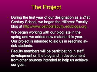The Project  During the first year of our designation as a 21st Century School, we began the Hillcrest Faculty blog at  http://www.patriotsfaculty.edublogs.org  .  We began working with our blog late in the spring and we added new material this year.  Our project is intended to aid us in reaching at-risk students.  Faculty members will be participating in staff development on the blog and in development from other sources intended to help us achieve our goal. 