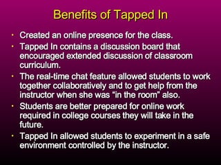 Benefits of Tapped In Created an online presence for the class. Tapped In contains a discussion board that encouraged extended discussion of classroom curriculum.  The real-time chat feature allowed students to work together collaboratively and to get help from the instructor when she was “in the room” also.  Students are better prepared for online work required in college courses they will take in the future. Tapped In allowed students to experiment in a safe environment controlled by the instructor. 