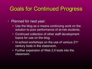 Goals for Continued Progress Planned for next year: Use the blog as a means continuing work on the solution to poor performance of at-risk students. Continued collection of other staff development topics for use on the blog. In-school workshops on the use of various 21 st  century tools in the classroom. Further expansion of Web 2.0 tools into the classroom.  