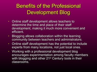 Benefits of the Professional Development Blog Online staff development allows teachers to determine the time and place of their staff development, making it much more convenient and efficient. Blogging allows collaboration within the learning community between teachers and administrators. Online staff development has the potential to include experts from many locations, not just local ones. Working with a professional development blog encourages experimentation among faculty members with blogging and other 21 st  Century tools in their classrooms. 