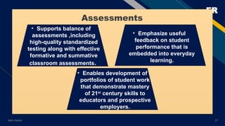 FR
Add a footer 17
• Supports balance of
assessments ,including
high-quality standardized
testing along with effective
formative and summative
classroom assessments.
• Emphasize useful
feedback on student
performance that is
embedded into everyday
learning.
• Enables development of
portfolios of student work
that demonstrate mastery
of 21st
century skills to
educators and prospective
employers.
Assessments
 