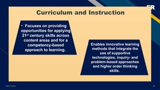 FR
Add a footer 18
• Focuses on providing
opportunities for applying
21st
century skills across
content areas and for a
competency-based
approach to learning.
• Enables innovative learning
methods that integrate the
use of supportive
technologies, inquiry- and
problem-based approaches
and higher order thinking
skills.
Curriculum and Instruction
 