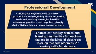 FR
Add a footer 19
• Highlights ways teachers can seize
opportunities for integrating 21st
century skills,
tools and teaching strategies into their
classroom practice – and help them identify
what activities they can replace/de-emphasize.
• Enables 21st
century professional
learning communities for teachers
that model the kinds of classroom
learning that best promotes 21st
century skills for students.
Professional Development
 
