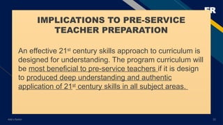 FR
Add a footer 22
IMPLICATIONS TO PRE-SERVICE
TEACHER PREPARATION
An effective 21st
century skills approach to curriculum is
designed for understanding. The program curriculum will
be most beneficial to pre-service teachers if it is design
to produced deep understanding and authentic
application of 21st
century skills in all subject areas.
 