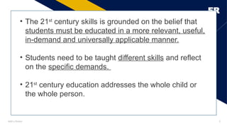 Add a footer
FR
3
• The 21st
century skills is grounded on the belief that
students must be educated in a more relevant, useful,
in-demand and universally applicable manner.
• Students need to be taught different skills and reflect
on the specific demands.
• 21st
century education addresses the whole child or
the whole person.
 