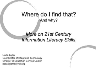 Where do I find that? And why? More on 21st Century Information Literacy Skills Linda Loder Coordinator of Integrated Technology Smoky Hill Education Service Center [email_address] 