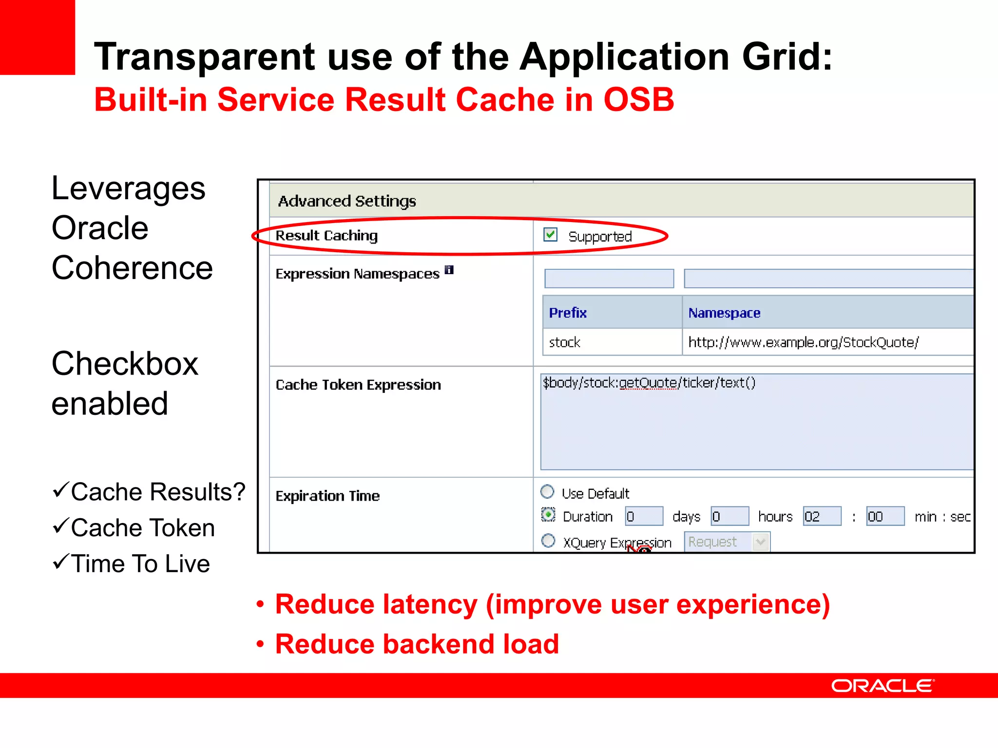 Transparent use of the Application Grid:
   Built-in Service Result Cache in OSB

Leverages
Oracle
Coherence

Checkbox
enabled

Cache Results?
Cache Token
Time To Live
                  • Reduce latency (improve user experience)
                  • Reduce backend load
 