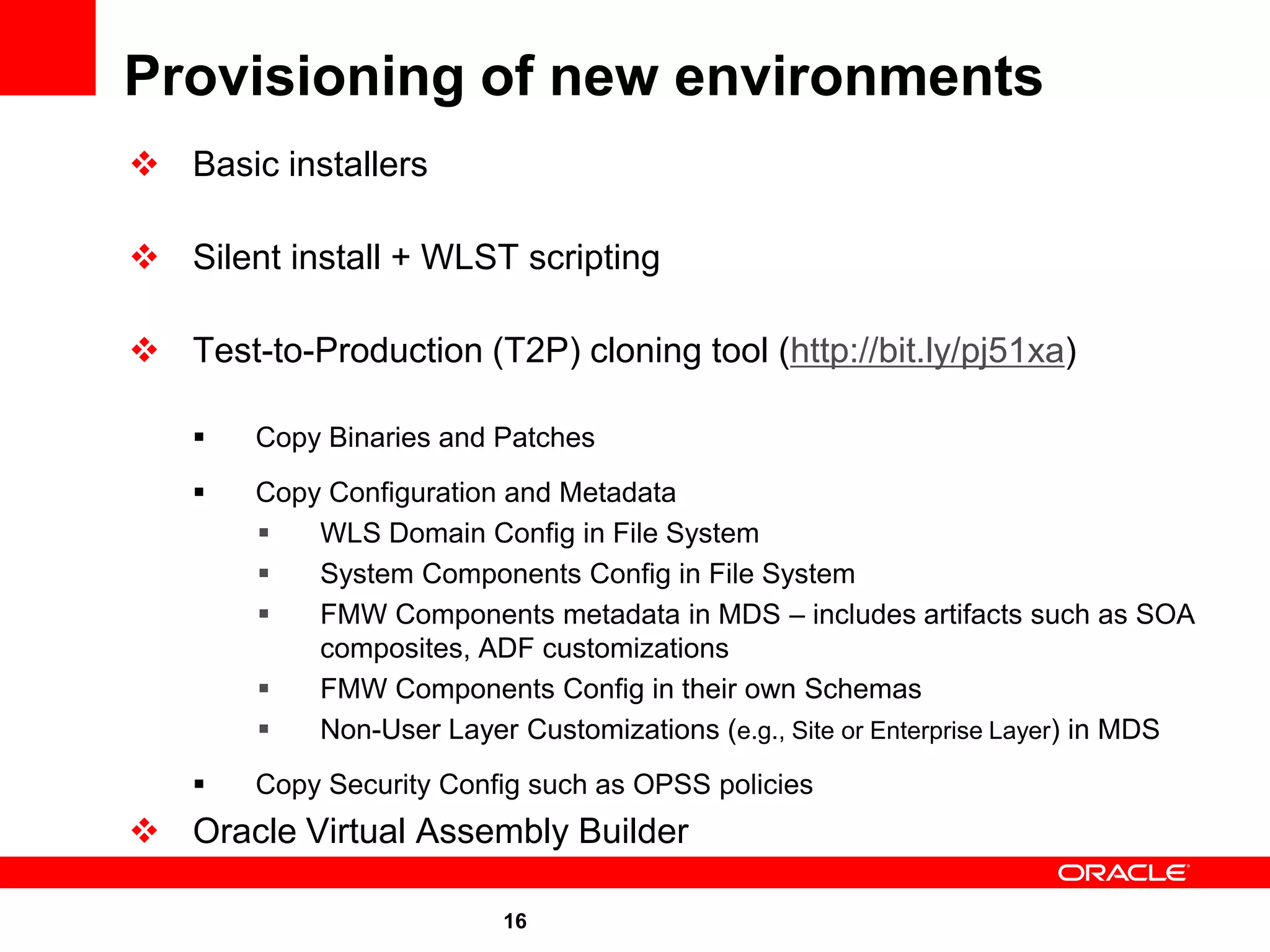Provisioning of new environments
 Basic installers

 Silent install + WLST scripting

 Test-to-Production (T2P) cloning tool (http://bit.ly/pj51xa)

       Copy Binaries and Patches
       Copy Configuration and Metadata
           WLS Domain Config in File System
           System Components Config in File System
           FMW Components metadata in MDS – includes artifacts such as SOA
            composites, ADF customizations
           FMW Components Config in their own Schemas
           Non-User Layer Customizations (e.g., Site or Enterprise Layer) in MDS
       Copy Security Config such as OPSS policies
 Oracle Virtual Assembly Builder

                           16
 
