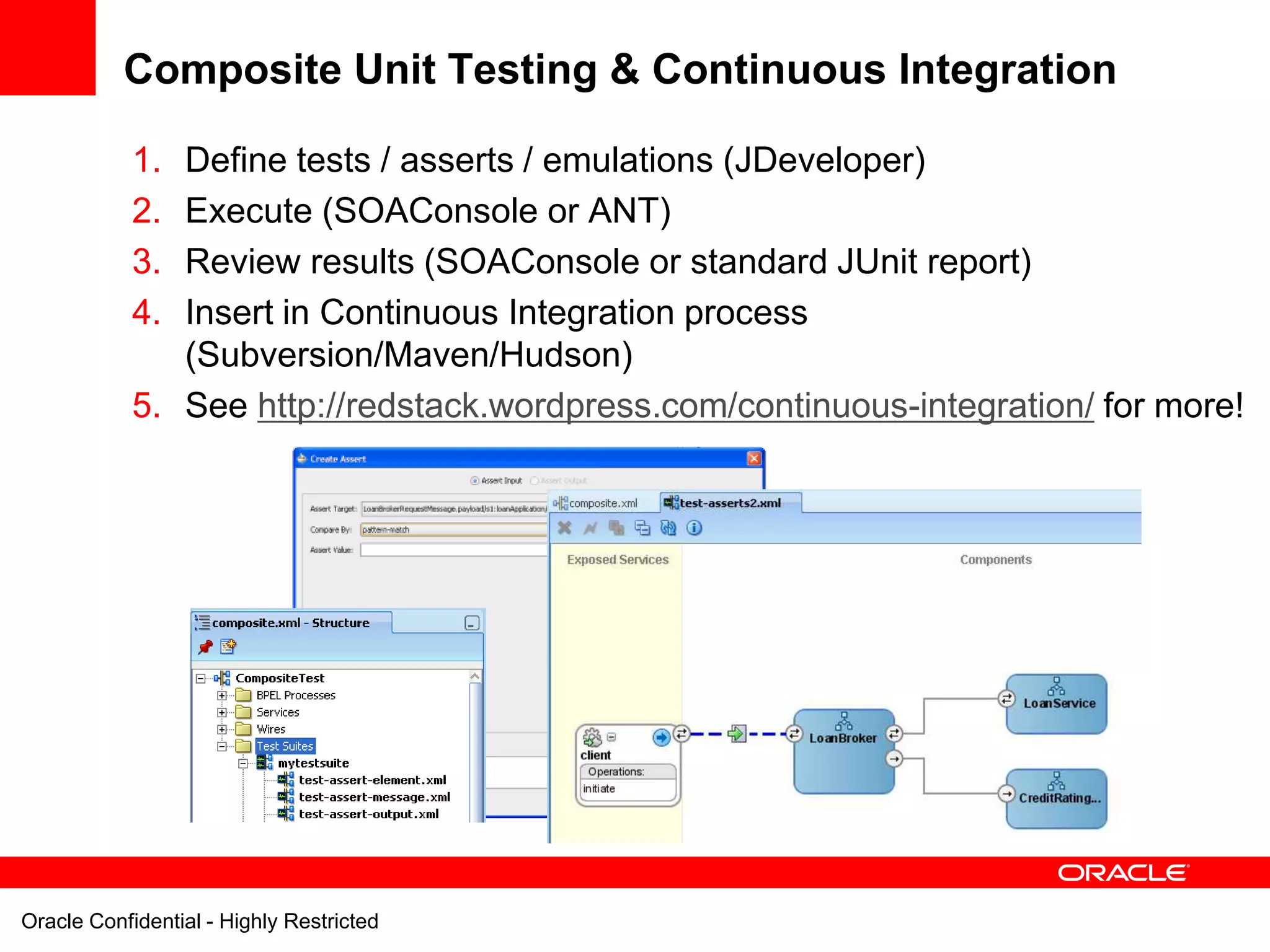 Composite Unit Testing & Continuous Integration

            1. Define tests / asserts / emulations (JDeveloper)
            2. Execute (SOAConsole or ANT)
            3. Review results (SOAConsole or standard JUnit report)
            4. Insert in Continuous Integration process
               (Subversion/Maven/Hudson)
            5. See http://redstack.wordpress.com/continuous-integration/ for more!




Oracle Confidential - Highly Restricted
 
