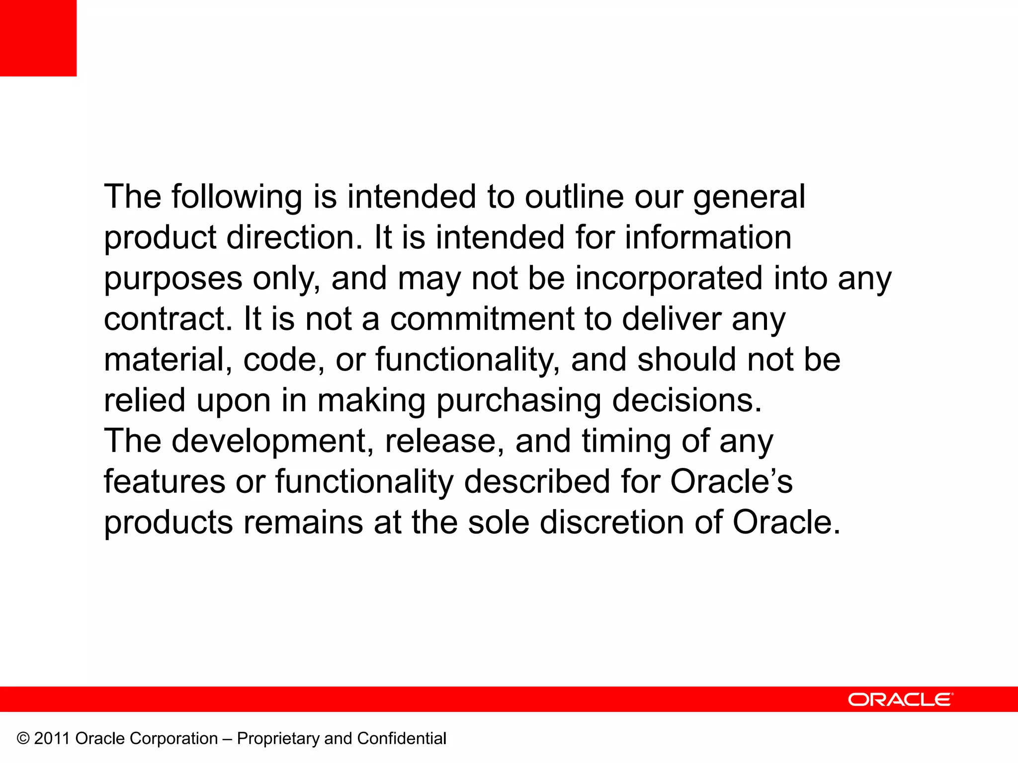 The following is intended to outline our general
           product direction. It is intended for information
           purposes only, and may not be incorporated into any
           contract. It is not a commitment to deliver any
           material, code, or functionality, and should not be
           relied upon in making purchasing decisions.
           The development, release, and timing of any
           features or functionality described for Oracle’s
           products remains at the sole discretion of Oracle.




© 2011 Oracle Corporation – Proprietary and Confidential
 