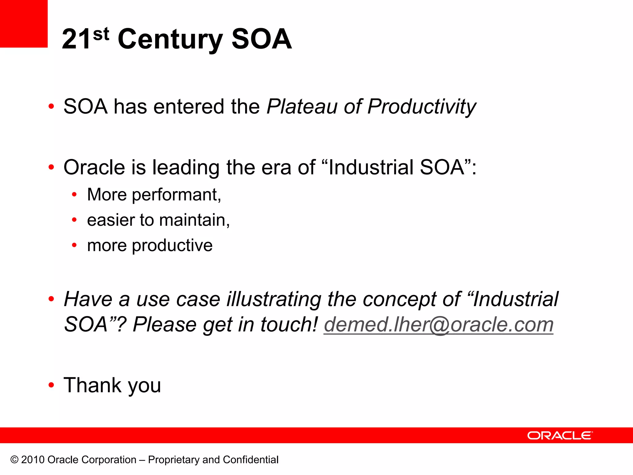 21st Century SOA

       • SOA has entered the Plateau of Productivity

       • Oracle is leading the era of “Industrial SOA”:
            • More performant,
            • easier to maintain,
            • more productive


       • Have a use case illustrating the concept of “Industrial
         SOA”? Please get in touch! demed.lher@oracle.com

       • Thank you


© 2010 Oracle Corporation – Proprietary and Confidential
 